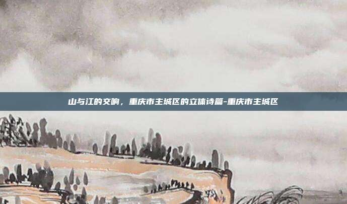 山与江的交响,重庆市主城区的立体诗篇-重庆市主城区