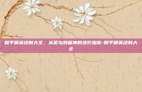 和平精英绘制大全,从菜鸟到画神的进阶指南-和平精英绘制大全