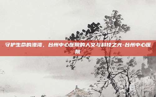 守护生命的港湾，台州中心医院的人文与科技之光-台州中心医院