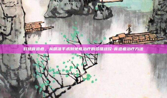 对抗食道癌,从精准手术到免疫治疗的多维战役-食道瘤治疗方法