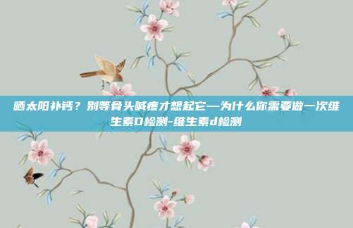晒太阳补钙?别等骨头喊疼才想起它—为什么你需要做一次维生素D检测-维生素d检测