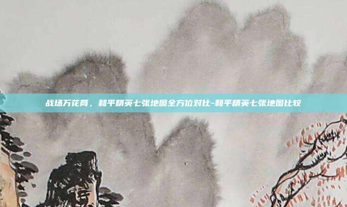 战场万花筒,和平精英七张地图全方位对比-和平精英七张地图比较