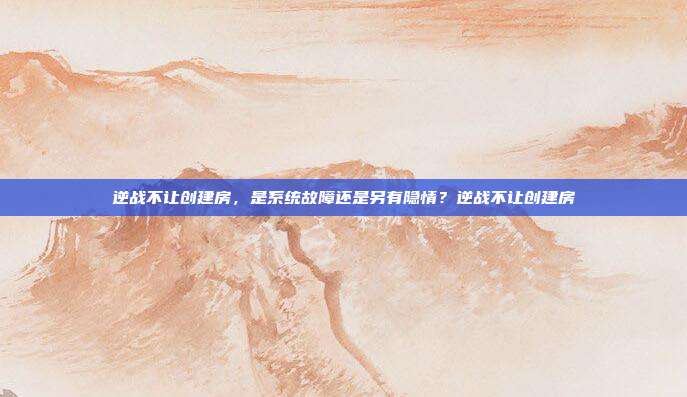 逆战不让创建房,是系统故障还是另有隐情?逆战不让创建房