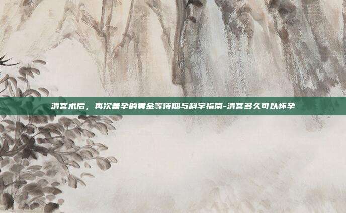 清宫术后,再次备孕的黄金等待期与科学指南-清宫多久可以怀孕