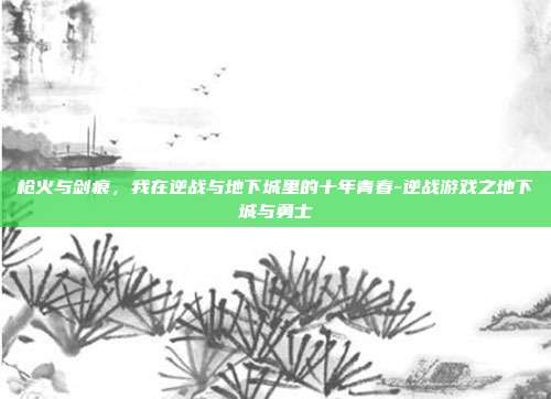 枪火与剑痕,我在逆战与地下城里的十年青春-逆战游戏之地下城与勇士