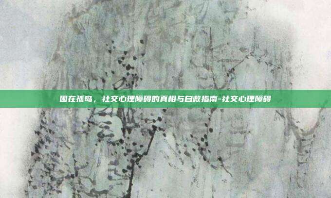 困在孤岛,社交心理障碍的真相与自救指南-社交心理障碍