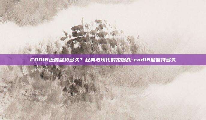 COD16还能坚持多久?经典与现代的拉锯战-cod16能坚持多久