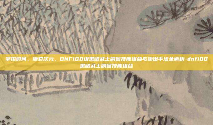 掌控时间,撕裂次元,DNF100级黑暗武士刷图技能组合与输出手法全解析-dnf100黑暗武士刷图技能组合