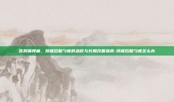 告别僵脖痛,颈椎后脑勺疼的急救与长期改善指南-颈椎后脑勺疼怎么办