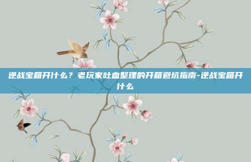 逆战宝箱开什么?老玩家吐血整理的开箱避坑指南-逆战宝箱开什么