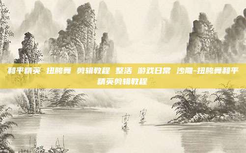 和平精英 扭胯舞 剪辑教程 整活 游戏日常 沙雕-扭胯舞和平精英剪辑教程