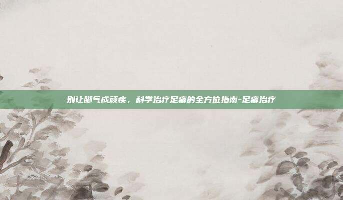 别让脚气成顽疾,科学治疗足癣的全方位指南-足癣治疗