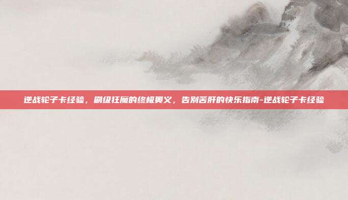 逆战轮子卡经验,刷级狂魔的终极奥义,告别苦肝的快乐指南-逆战轮子卡经验