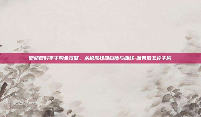 断奶后科学丰胸全攻略，从根源找回自信与曲线-断奶后怎样丰胸