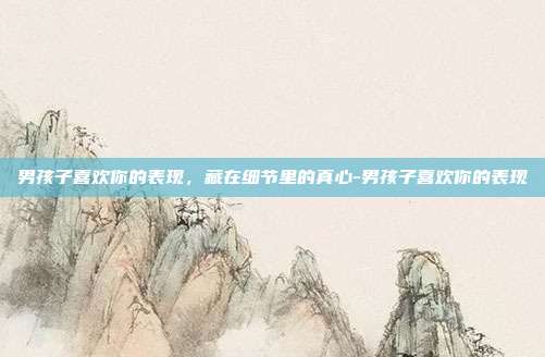 男孩子喜欢你的表现,藏在细节里的真心-男孩子喜欢你的表现