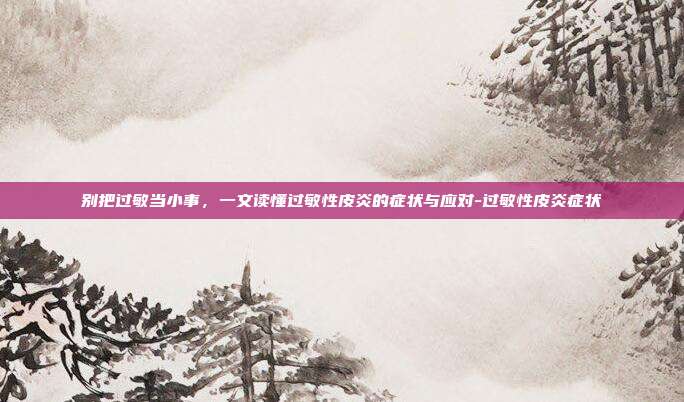 别把过敏当小事，一文读懂过敏性皮炎的症状与应对-过敏性皮炎症状