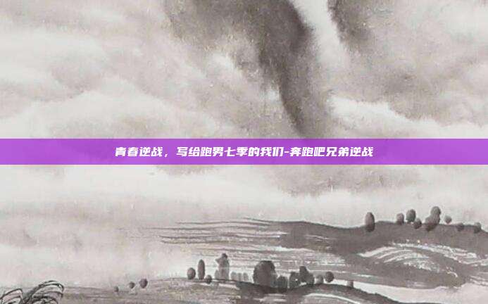 青春逆战,写给跑男七季的我们-奔跑吧兄弟逆战