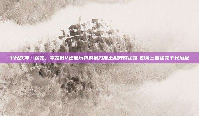 平民战神·徐晃,零氪低V也能玩转的暴力推土机养成秘籍-胡莱三国徐晃平民搭配