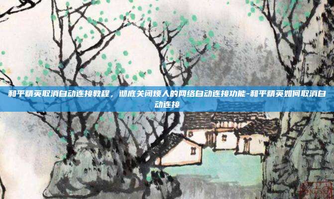 和平精英取消自动连接教程,彻底关闭烦人的网络自动连接功能-和平精英如何取消自动连接