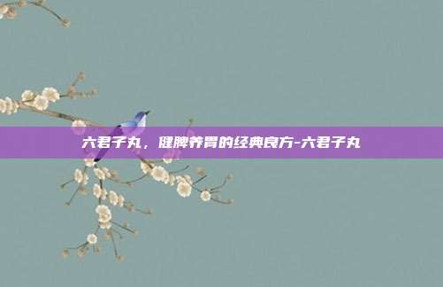 六君子丸,健脾养胃的经典良方-六君子丸
