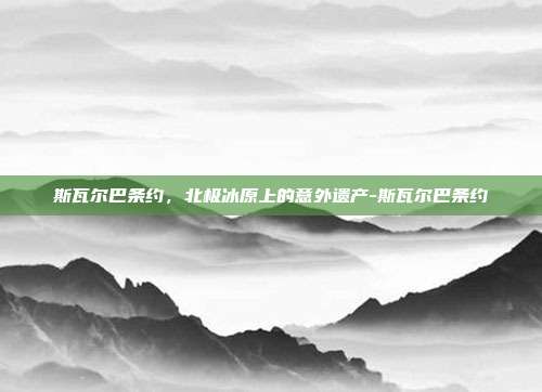 斯瓦尔巴条约，北极冰原上的意外遗产-斯瓦尔巴条约