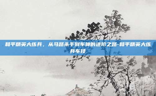 和平精英大练兵,从马路杀手到车神的进阶之路-和平精英大练兵车技