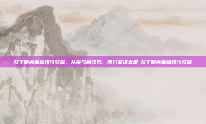 和平精英基础技巧教程,从菜鸟到吃鸡,你只差这五步-和平精英基础技巧教程