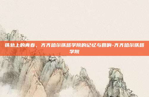 铁轨上的青春,齐齐哈尔铁路学院的记忆与回响-齐齐哈尔铁路学院
