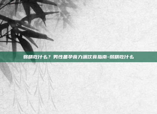 弱精吃什么?男性备孕食力派饮食指南-弱精吃什么