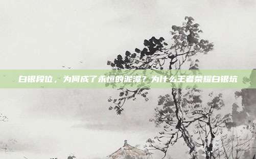 白银段位，为何成了永恒的泥潭？为什么王者荣耀白银坑