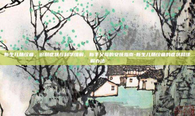 新生儿肠绞痛，识别症状与科学缓解，新手父母的安抚指南-新生儿肠绞痛的症状和缓解办法