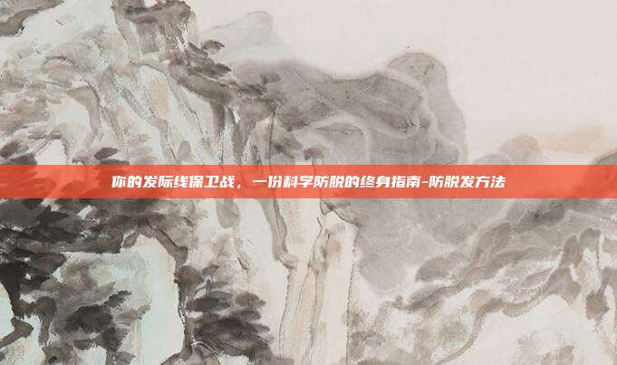 你的发际线保卫战,一份科学防脱的终身指南-防脱发方法