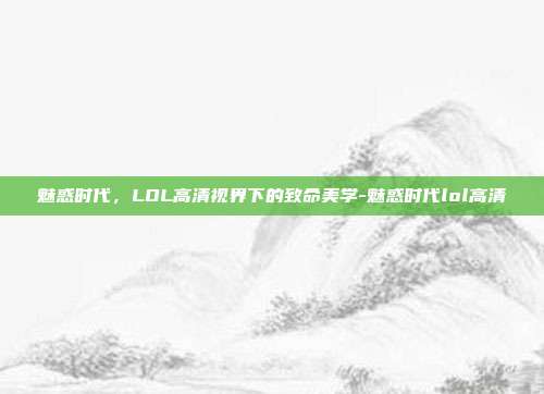 魅惑时代,LOL高清视界下的致命美学-魅惑时代lol高清