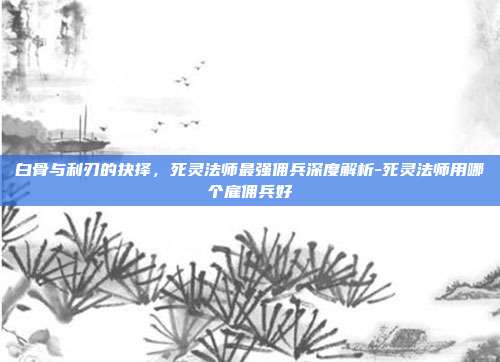 白骨与利刃的抉择，死灵法师最强佣兵深度解析-死灵法师用哪个雇佣兵好