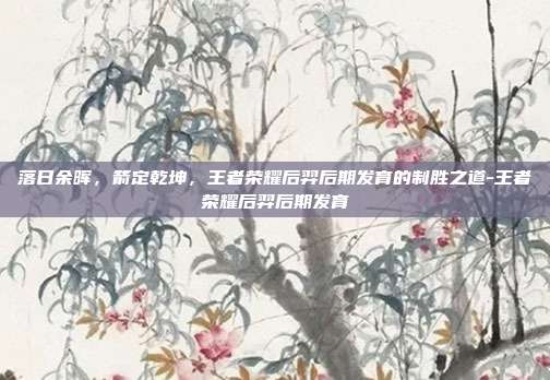 落日余晖,箭定乾坤,王者荣耀后羿后期发育的制胜之道-王者荣耀后羿后期发育