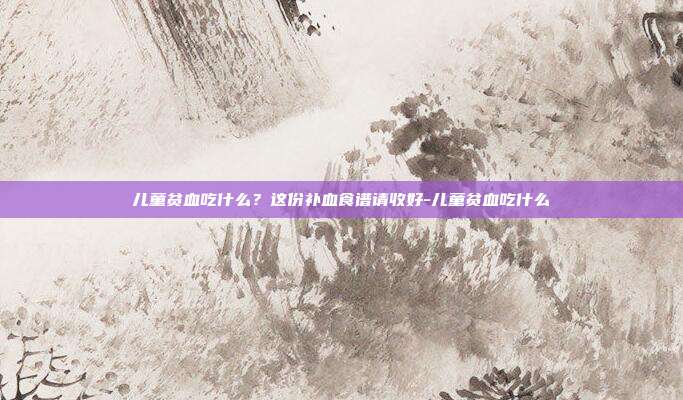 儿童贫血吃什么?这份补血食谱请收好-儿童贫血吃什么