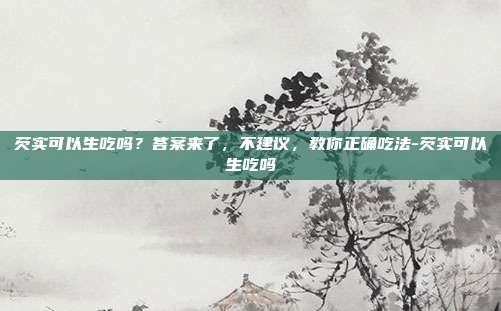 芡实可以生吃吗?答案来了,不建议,教你正确吃法-芡实可以生吃吗