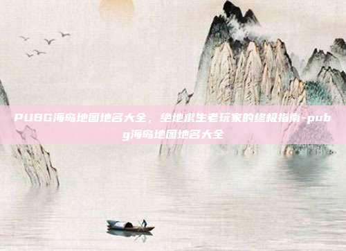 PUBG海岛地图地名大全,绝地求生老玩家的终极指南-pubg海岛地图地名大全