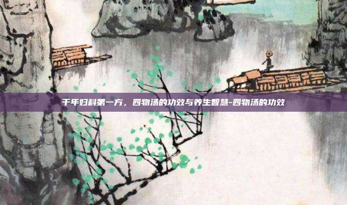 千年妇科第一方，四物汤的功效与养生智慧-四物汤的功效