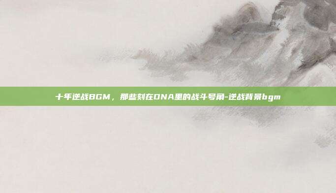 十年逆战BGM，那些刻在DNA里的战斗号角-逆战背景bgm