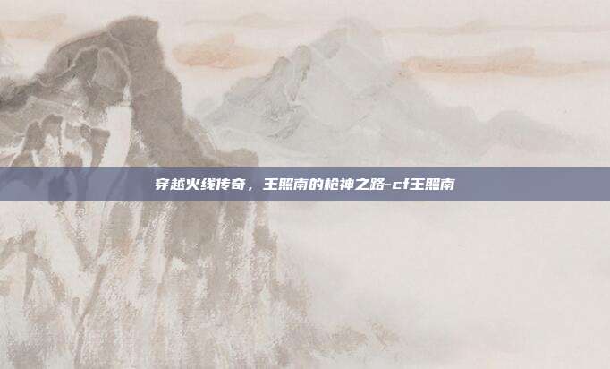 穿越火线传奇,王照南的枪神之路-cf王照南