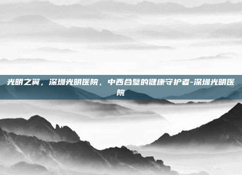 光明之翼,深圳光明医院,中西合璧的健康守护者-深圳光明医院