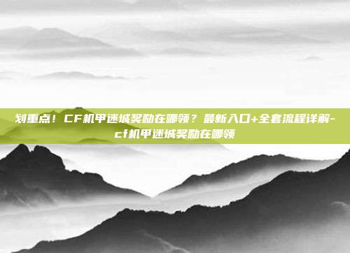 划重点!CF机甲迷城奖励在哪领?最新入口+全套流程详解-cf机甲迷城奖励在哪领