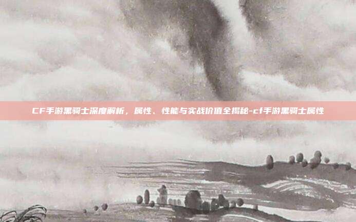 CF手游黑骑士深度解析,属性、性能与实战价值全揭秘-cf手游黑骑士属性