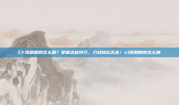 CF原麒麟刺怎么用?掌握这些技巧,刀战轻松五杀!cf原麒麟刺怎么用