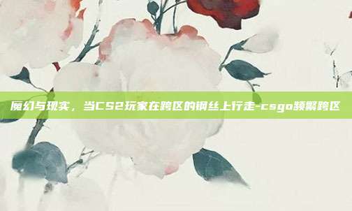 魔幻与现实,当CS2玩家在跨区的钢丝上行走-csgo频繁跨区