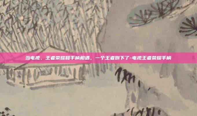 当电视、王者荣耀和手柄相遇,一个王者倒下了-电视王者荣耀手柄