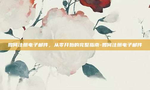 如何注册电子邮件，从零开始的完整指南-如何注册电子邮件