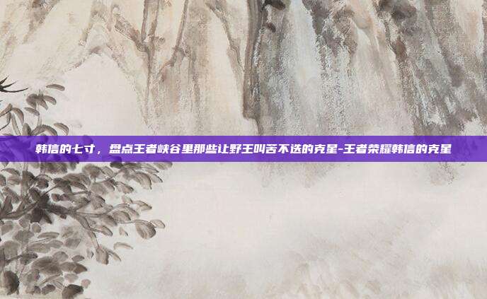 韩信的七寸，盘点王者峡谷里那些让野王叫苦不迭的克星-王者荣耀韩信的克星