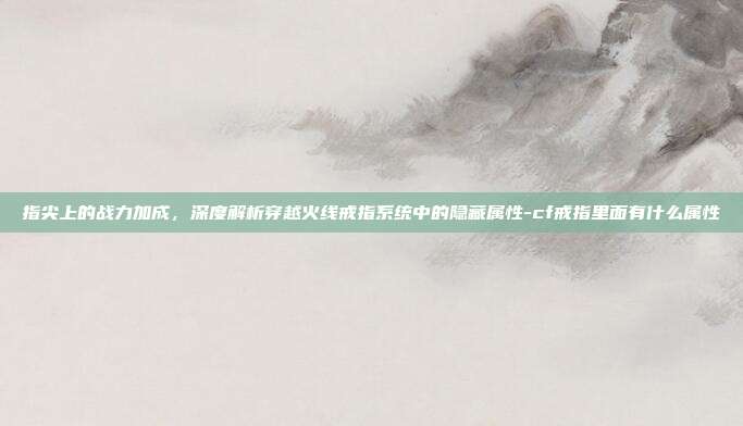 指尖上的战力加成,深度解析穿越火线戒指系统中的隐藏属性-cf戒指里面有什么属性